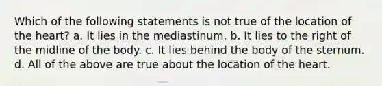 Which of the following statements is not true of the location of <a href='https://www.questionai.com/knowledge/kya8ocqc6o-the-heart' class='anchor-knowledge'>the heart</a>? a. It lies in the mediastinum. b. It lies to the right of the midline of the body. c. It lies behind the body of the sternum. d. All of the above are true about the location of the heart.