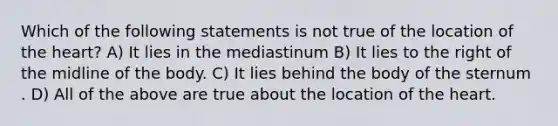 Which of the following statements is not true of the location of <a href='https://www.questionai.com/knowledge/kya8ocqc6o-the-heart' class='anchor-knowledge'>the heart</a>? A) It lies in the mediastinum B) It lies to the right of the midline of the body. C) It lies behind the body of the sternum . D) All of the above are true about the location of the heart.