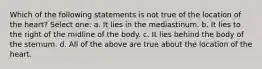 Which of the following statements is not true of the location of the heart? Select one: a. It lies in the mediastinum. b. It lies to the right of the midline of the body. c. It lies behind the body of the sternum. d. All of the above are true about the location of the heart.