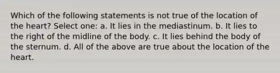 Which of the following statements is not true of the location of the heart? Select one: a. It lies in the mediastinum. b. It lies to the right of the midline of the body. c. It lies behind the body of the sternum. d. All of the above are true about the location of the heart.