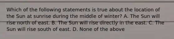 Which of the following statements is true about the location of the Sun at sunrise during the middle of winter? A. The Sun will rise north of east. B. The Sun will rise directly in the east. C. The Sun will rise south of east. D. None of the above