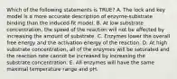 Which of the following statements is TRUE? A. The lock and key model is a more accurate description of enzyme-substrate binding than the induced-fit model. B. At low substrate concentration, the speed of the reaction will not be affected by increasing the amount of substrate. C. Enzymes lower the overall free energy and the activation energy of the reaction. D. At high substrate concentration, all of the enzymes will be saturated and the reaction rate cannot be increased by increasing the substrate concentration. E. All enzymes will have the same maximal temperature range and pH.