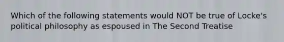 Which of the following statements would NOT be true of Locke's political philosophy as espoused in The Second Treatise