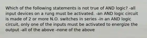 Which of the following statements is not true of AND logic? -all input devices on a rung must be activated. -an AND logic circuit is made of 2 or more N.O. switches in series -in an AND logic circuit, only one of the inputs must be activated to energize the output -all of the above -none of the above