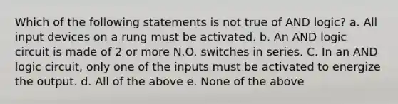 Which of the following statements is not true of AND logic? a. All input devices on a rung must be activated. b. An AND logic circuit is made of 2 or more N.O. switches in series. C. In an AND logic circuit, only one of the inputs must be activated to energize the output. d. All of the above e. None of the above