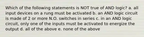 Which of the following statements is NOT true of AND logic? a. all input devices on a rung must be activated b. an AND logic circuit is made of 2 or more N.O. switches in series c. in an AND logic circuit, only one of the inputs must be activated to energize the output d. all of the above e. none of the above