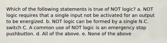 Which of the following statements is true of NOT logic? a. NOT logic requires that a single input not be activated for an output to be energized. b. NOT logic can be formed by a single N.C. switch C. A common use of NOT logic is an emergency stop pushbutton. d. All of the above. e. None of the above