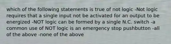 which of the following statements is true of not logic -Not logic requires that a single input not be activated for an output to be energized -NOT logic can be formed by a single N.C. switch -a common use of NOT logic is an emergency stop pushbutton -all of the above -none of the above