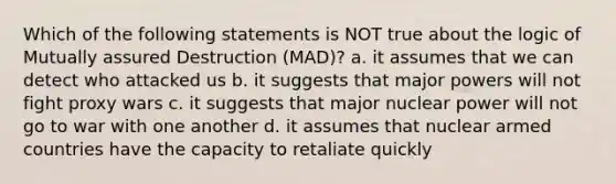 Which of the following statements is NOT true about the logic of Mutually assured Destruction (MAD)? a. it assumes that we can detect who attacked us b. it suggests that major powers will not fight proxy wars c. it suggests that major nuclear power will not go to war with one another d. it assumes that nuclear armed countries have the capacity to retaliate quickly