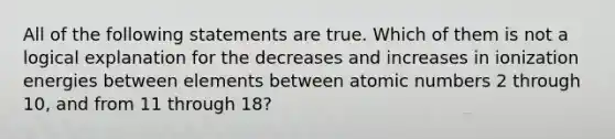 All of the following statements are true. Which of them is not a logical explanation for the decreases and increases in ionization energies between elements between atomic numbers 2 through 10, and from 11 through 18?