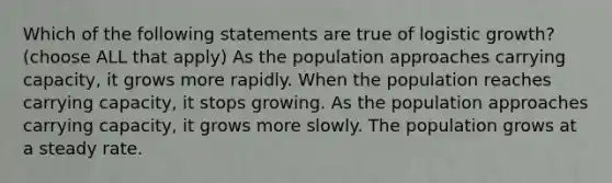 Which of the following statements are true of logistic growth? (choose ALL that apply) As the population approaches carrying capacity, it grows more rapidly. When the population reaches carrying capacity, it stops growing. As the population approaches carrying capacity, it grows more slowly. The population grows at a steady rate.