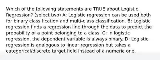 Which of the following statements are TRUE about Logistic Regression? (select two) A: Logistic regression can be used both for binary classification and multi-class classification. B: Logistic regression finds a regression line through the data to predict the probability of a point belonging to a class. C: In logistic regression, the dependent variable is always binary. D: Logistic regression is analogous to linear regression but takes a categorical/discrete target field instead of a numeric one.