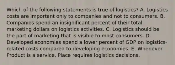 Which of the following statements is true of logistics? A. Logistics costs are important only to companies and not to consumers. B. Companies spend an insignificant percent of their total marketing dollars on logistics activities. C. Logistics should be the part of marketing that is visible to most consumers. D. Developed economies spend a lower percent of GDP on logistics-related costs compared to developing economies. E. Whenever Product is a service, Place requires logistics decisions.