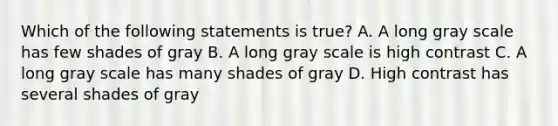 Which of the following statements is true? A. A long gray scale has few shades of gray B. A long gray scale is high contrast C. A long gray scale has many shades of gray D. High contrast has several shades of gray