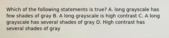 Which of the following statements is true? A. long grayscale has few shades of gray B. A long grayscale is high contrast C. A long grayscale has several shades of gray D. High contrast has several shades of gray