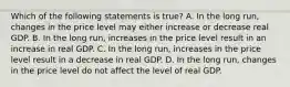 Which of the following statements is​ true? A. In the long​ run, changes in the price level may either increase or decrease real GDP. B. In the long​ run, increases in the price level result in an increase in real GDP. C. In the long​ run, increases in the price level result in a decrease in real GDP. D. In the long​ run, changes in the price level do not affect the level of real GDP.