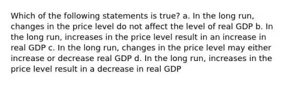 Which of the following statements is true? a. In the long run, changes in the price level do not affect the level of real GDP b. In the long run, increases in the price level result in an increase in real GDP c. In the long run, changes in the price level may either increase or decrease real GDP d. In the long run, increases in the price level result in a decrease in real GDP