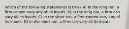 Which of the following statements is true? A) In the long run, a firm cannot vary any of its inputs. B) In the long run, a firm can vary all its inputs. C) In the short run, a firm cannot vary any of its inputs. D) In the short run, a firm can vary all its inputs.