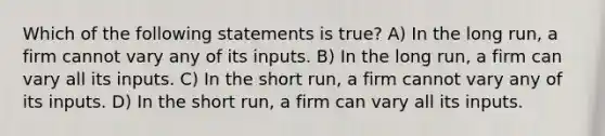 Which of the following statements is true? A) In the long run, a firm cannot vary any of its inputs. B) In the long run, a firm can vary all its inputs. C) In the short run, a firm cannot vary any of its inputs. D) In the short run, a firm can vary all its inputs.