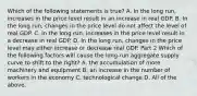 Which of the following statements is​ true? A. In the long​ run, increases in the price level result in an increase in real GDP. B. In the long​ run, changes in the price level do not affect the level of real GDP. C. In the long​ run, increases in the price level result in a decrease in real GDP. D. In the long​ run, changes in the price level may either increase or decrease real GDP. Part 2 Which of the following factors will cause the​ long-run aggregate supply curve to shift to the​ right? A. the accumulation of more machinery and equipment B. an increase in the number of workers in the economy C. technological change D. All of the above.