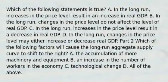 Which of the following statements is​ true? A. In the long​ run, increases in the price level result in an increase in real GDP. B. In the long​ run, changes in the price level do not affect the level of real GDP. C. In the long​ run, increases in the price level result in a decrease in real GDP. D. In the long​ run, changes in the price level may either increase or decrease real GDP. Part 2 Which of the following factors will cause the​ long-run aggregate supply curve to shift to the​ right? A. the accumulation of more machinery and equipment B. an increase in the number of workers in the economy C. technological change D. All of the above.