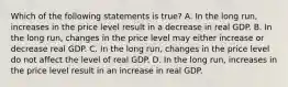 Which of the following statements is​ true? A. In the long​ run, increases in the price level result in a decrease in real GDP. B. In the long​ run, changes in the price level may either increase or decrease real GDP. C. In the long​ run, changes in the price level do not affect the level of real GDP. D. In the long​ run, increases in the price level result in an increase in real GDP.