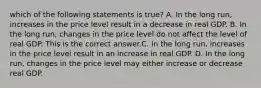 which of the following statements is true? A. In the long​ run, increases in the price level result in a decrease in real GDP. B. In the long​ run, changes in the price level do not affect the level of real GDP. This is the correct answer.C. In the long​ run, increases in the price level result in an increase in real GDP. D. In the long​ run, changes in the price level may either increase or decrease real GDP.