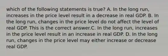 which of the following statements is true? A. In the long​ run, increases in the price level result in a decrease in real GDP. B. In the long​ run, changes in the price level do not affect the level of real GDP. This is the correct answer.C. In the long​ run, increases in the price level result in an increase in real GDP. D. In the long​ run, changes in the price level may either increase or decrease real GDP.