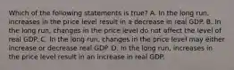 Which of the following statements is​ true? A. In the long​ run, increases in the price level result in a decrease in real GDP. B. In the long​ run, changes in the price level do not affect the level of real GDP. C. In the long​ run, changes in the price level may either increase or decrease real GDP. D. In the long​ run, increases in the price level result in an increase in real GDP.