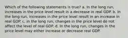 Which of the following statements is​ true? a. In the long​ run, increases in the price level result in a decrease in real GDP. b. In the long​ run, increases in the price level result in an increase in real GDP. c. In the long​ run, changes in the price level do not affect the level of real GDP. d. In the long​ run, changes in the price level may either increase or decrease real GDP.