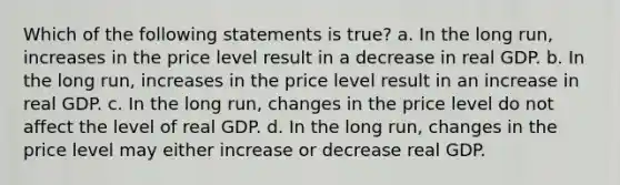 Which of the following statements is​ true? a. In the long​ run, increases in the price level result in a decrease in real GDP. b. In the long​ run, increases in the price level result in an increase in real GDP. c. In the long​ run, changes in the price level do not affect the level of real GDP. d. In the long​ run, changes in the price level may either increase or decrease real GDP.