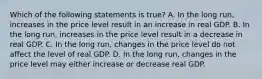 Which of the following statements is true? A. In the long run, increases in the price level result in an increase in real GDP. B. In the long run, increases in the price level result in a decrease in real GDP. C. In the long run, changes in the price level do not affect the level of real GDP. D. In the long run, changes in the price level may either increase or decrease real GDP.