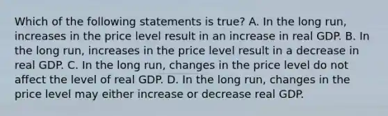 Which of the following statements is true? A. In the long run, increases in the price level result in an increase in real GDP. B. In the long run, increases in the price level result in a decrease in real GDP. C. In the long run, changes in the price level do not affect the level of real GDP. D. In the long run, changes in the price level may either increase or decrease real GDP.