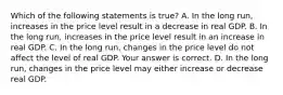 Which of the following statements is​ true? A. In the long​ run, increases in the price level result in a decrease in real GDP. B. In the long​ run, increases in the price level result in an increase in real GDP. C. In the long​ run, changes in the price level do not affect the level of real GDP. Your answer is correct. D. In the long​ run, changes in the price level may either increase or decrease real GDP.