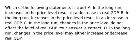 Which of the following statements is​ true? A. In the long​ run, increases in the price level result in a decrease in real GDP. B. In the long​ run, increases in the price level result in an increase in real GDP. C. In the long​ run, changes in the price level do not affect the level of real GDP. Your answer is correct. D. In the long​ run, changes in the price level may either increase or decrease real GDP.