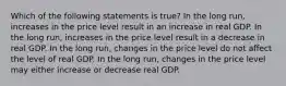 Which of the following statements is true? In the long run, increases in the price level result in an increase in real GDP. In the long run, increases in the price level result in a decrease in real GDP. In the long run, changes in the price level do not affect the level of real GDP. In the long run, changes in the price level may either increase or decrease real GDP.