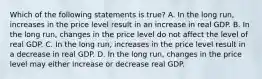 Which of the following statements is​ true? A. In the long​ run, increases in the price level result in an increase in real GDP. B. In the long​ run, changes in the price level do not affect the level of real GDP. C. In the long​ run, increases in the price level result in a decrease in real GDP. D. In the long​ run, changes in the price level may either increase or decrease real GDP.