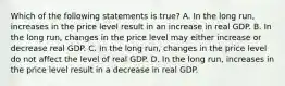 Which of the following statements is​ true? A. In the long​ run, increases in the price level result in an increase in real GDP. B. In the long​ run, changes in the price level may either increase or decrease real GDP. C. In the long​ run, changes in the price level do not affect the level of real GDP. D. In the long​ run, increases in the price level result in a decrease in real GDP.