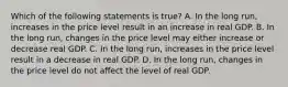 Which of the following statements is​ true? A. In the long​ run, increases in the price level result in an increase in real GDP. B. In the long​ run, changes in the price level may either increase or decrease real GDP. C. In the long​ run, increases in the price level result in a decrease in real GDP. D. In the long​ run, changes in the price level do not affect the level of real GDP.