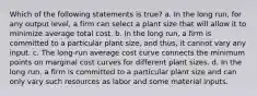 Which of the following statements is true? a. In the long run, for any output level, a firm can select a plant size that will allow it to minimize average total cost. b. In the long run, a firm is committed to a particular plant size, and thus, it cannot vary any input. c. The long-run average cost curve connects the minimum points on marginal cost curves for different plant sizes. d. In the long run, a firm is committed to a particular plant size and can only vary such resources as labor and some material inputs.