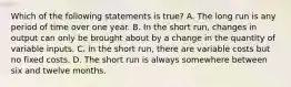 Which of the following statements is true? A. The long run is any period of time over one year. B. In the short run, changes in output can only be brought about by a change in the quantity of variable inputs. C. In the short run, there are variable costs but no fixed costs. D. The short run is always somewhere between six and twelve months.