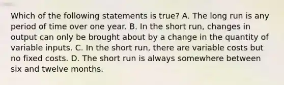 Which of the following statements is true? A. The long run is any period of time over one year. B. In the short run, changes in output can only be brought about by a change in the quantity of variable inputs. C. In the short run, there are variable costs but no fixed costs. D. The short run is always somewhere between six and twelve months.