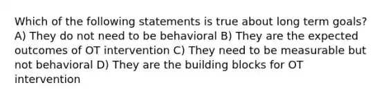 Which of the following statements is true about long term goals? A) They do not need to be behavioral B) They are the expected outcomes of OT intervention C) They need to be measurable but not behavioral D) They are the building blocks for OT intervention