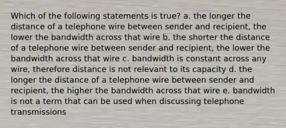 Which of the following statements is true? a. the longer the distance of a telephone wire between sender and recipient, the lower the bandwidth across that wire b. the shorter the distance of a telephone wire between sender and recipient, the lower the bandwidth across that wire c. bandwidth is constant across any wire, therefore distance is not relevant to its capacity d. the longer the distance of a telephone wire between sender and recipient, the higher the bandwidth across that wire e. bandwidth is not a term that can be used when discussing telephone transmissions