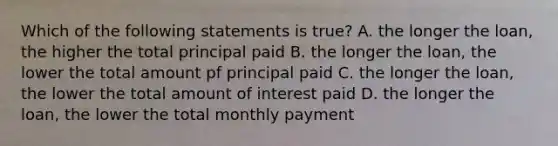 Which of the following statements is true? A. the longer the loan, the higher the total principal paid B. the longer the loan, the lower the total amount pf principal paid C. the longer the loan, the lower the total amount of interest paid D. the longer the loan, the lower the total monthly payment