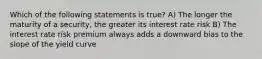 Which of the following statements is true? A) The longer the maturity of a security, the greater its interest rate risk B) The interest rate risk premium always adds a downward bias to the slope of the yield curve