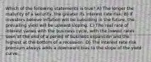 Which of the following statements is true? A) The longer the maturity of a security, the greater its interest rate risk. B) If investors believe inflation will be subsiding in the future, the prevailing yield will be upward sloping. C) The real rate of interest varies with the business cycle, with the lowest rates seen at the end of a period of business expansion and the highest at the bottom of a recession. D) The interest rate risk premium always adds a downward bias to the slope of the yield curve.