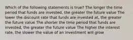 Which of the following statements is true? The longer the time period that funds are invested, the greater the future value The lower the discount rate that funds are invested at, the greater the future value The shorter the time period that funds are invested, the greater the future value The higher the interest rate, the slower the value of an investment will grow