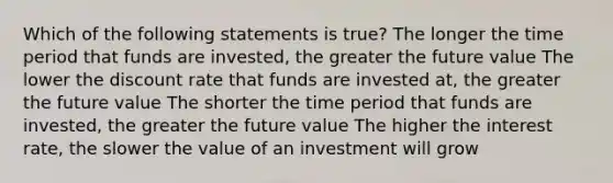 Which of the following statements is true? The longer the time period that funds are invested, the greater the future value The lower the discount rate that funds are invested at, the greater the future value The shorter the time period that funds are invested, the greater the future value The higher the interest rate, the slower the value of an investment will grow