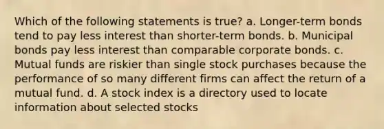 Which of the following statements is true? a. Longer-term bonds tend to pay less interest than shorter-term bonds. b. Municipal bonds pay less interest than comparable corporate bonds. c. Mutual funds are riskier than single stock purchases because the performance of so many different firms can affect the return of a mutual fund. d. A stock index is a directory used to locate information about selected stocks